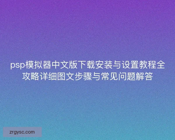 psp模拟器中文版下载安装与设置教程全攻略详细图文步骤与常见问题解答