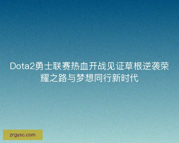 Dota2勇士联赛热血开战见证草根逆袭荣耀之路与梦想同行新时代