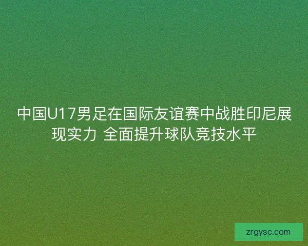 中国U17男足在国际友谊赛中战胜印尼展现实力 全面提升球队竞技水平