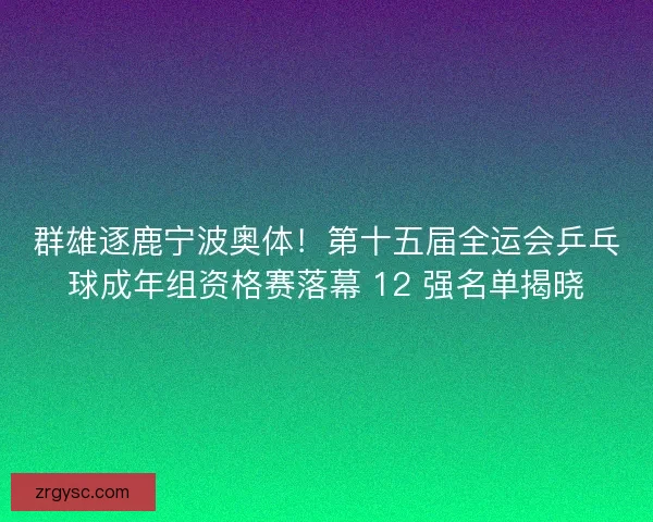 群雄逐鹿宁波奥体！第十五届全运会乒乓球成年组资格赛落幕 12 强名单揭晓