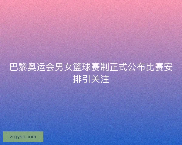 巴黎奥运会男女篮球赛制正式公布比赛安排引关注