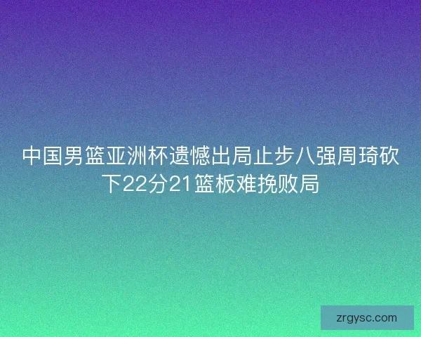 中国男篮亚洲杯遗憾出局止步八强周琦砍下22分21篮板难挽败局