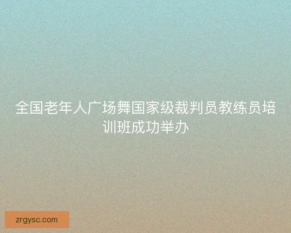 全国老年人广场舞国家级裁判员教练员培训班成功举办
