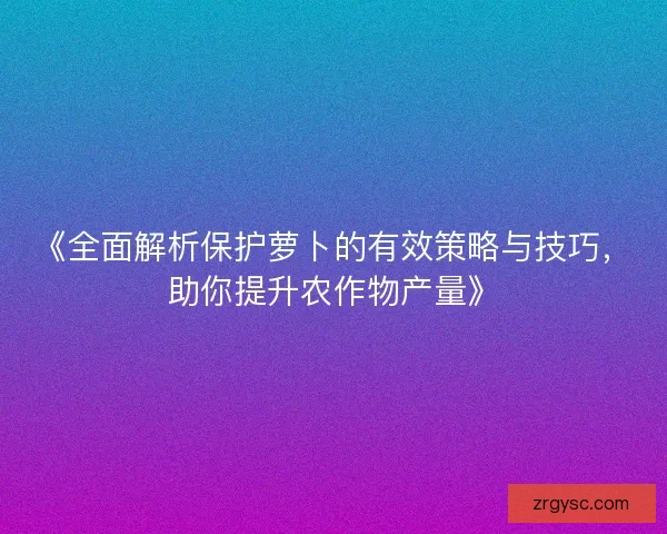 《全面解析保护萝卜的有效策略与技巧，助你提升农作物产量》