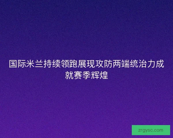 国际米兰持续领跑展现攻防两端统治力成就赛季辉煌