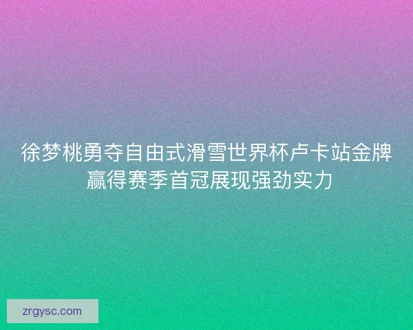 徐梦桃勇夺自由式滑雪世界杯卢卡站金牌 赢得赛季首冠展现强劲实力
